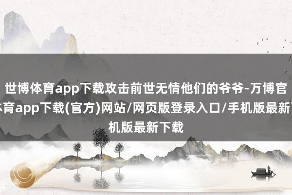 世博体育app下载攻击前世无情他们的爷爷-万博官方体育app下载(官方)网站/网页版登录入口/手机版最新下载