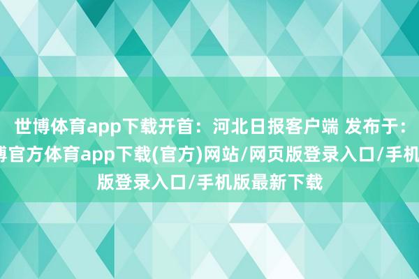 世博体育app下载开首：河北日报客户端 发布于：河北省-万博官方体育app下载(官方)网站/网页版登录入口/手机版最新下载