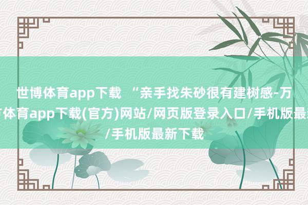 世博体育app下载  “亲手找朱砂很有建树感-万博官方体育app下载(官方)网站/网页版登录入口/手机版最新下载