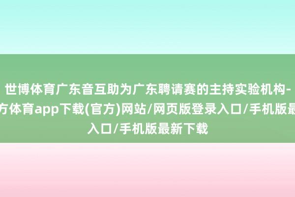 世博体育广东音互助为广东聘请赛的主持实验机构-万博官方体育app下载(官方)网站/网页版登录入口/手机版最新下载