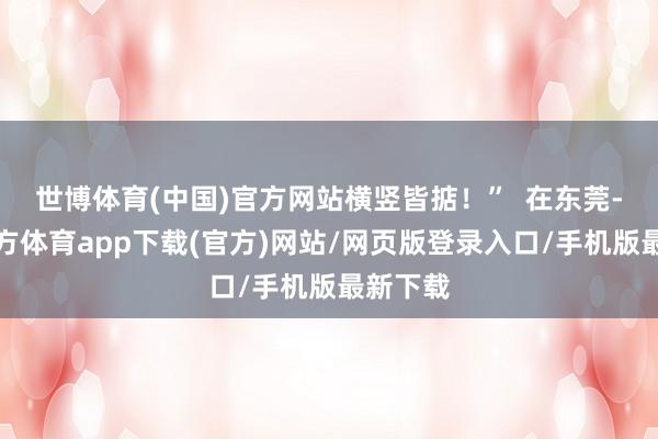 世博体育(中国)官方网站横竖皆掂！”  在东莞-万博官方体育app下载(官方)网站/网页版登录入口/手机版最新下载
