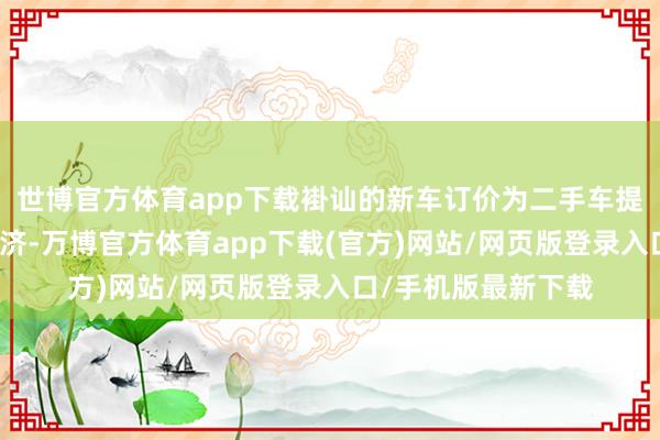 世博官方体育app下载褂讪的新车订价为二手车提供了坚实的价钱救济-万博官方体育app下载(官方)网站/网页版登录入口/手机版最新下载