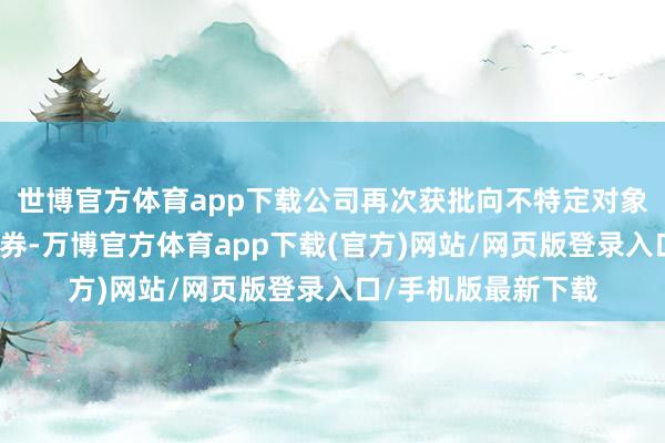 世博官方体育app下载公司再次获批向不特定对象刊行可相通公司债券-万博官方体育app下载(官方)网站/网页版登录入口/手机版最新下载