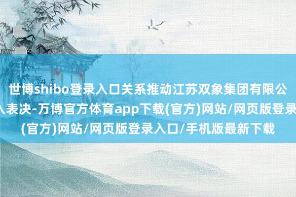 世博shibo登录入口关系推动江苏双象集团有限公司对关系交往议案遁入表决-万博官方体育app下载(官方)网站/网页版登录入口/手机版最新下载