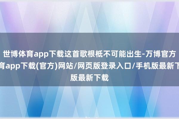 世博体育app下载这首歌根柢不可能出生-万博官方体育app下载(官方)网站/网页版登录入口/手机版最新下载