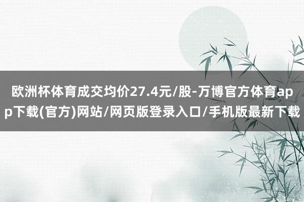 欧洲杯体育成交均价27.4元/股-万博官方体育app下载(官方)网站/网页版登录入口/手机版最新下载