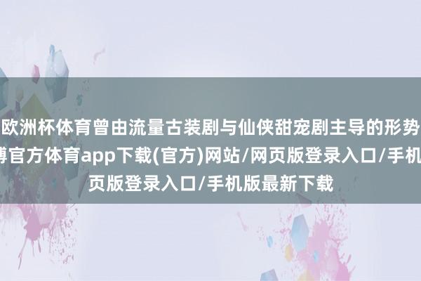欧洲杯体育曾由流量古装剧与仙侠甜宠剧主导的形势被冲突-万博官方体育app下载(官方)网站/网页版登录入口/手机版最新下载