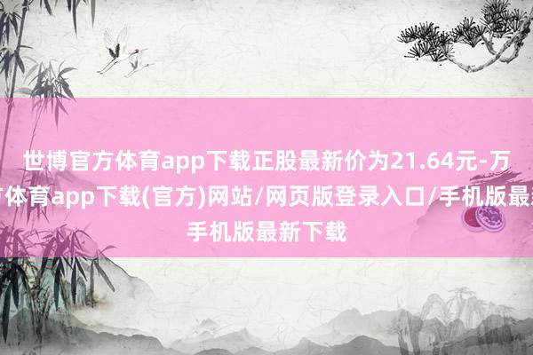 世博官方体育app下载正股最新价为21.64元-万博官方体育app下载(官方)网站/网页版登录入口/手机版最新下载
