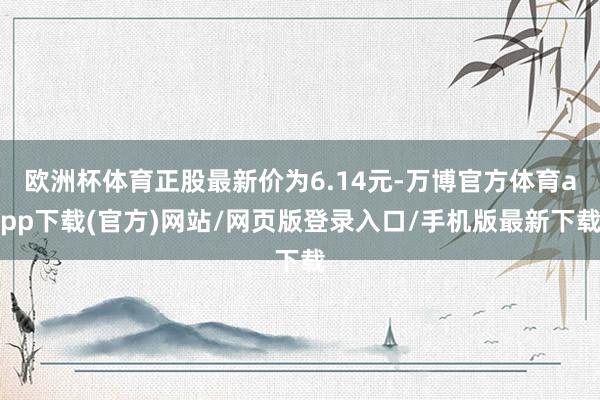 欧洲杯体育正股最新价为6.14元-万博官方体育app下载(官方)网站/网页版登录入口/手机版最新下载