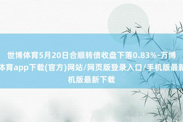 世博体育5月20日合顺转债收盘下落0.83%-万博官方体育app下载(官方)网站/网页版登录入口/手机版最新下载