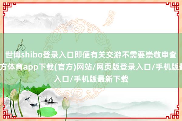 世博shibo登录入口即便有关交游不需要崇敬审查-万博官方体育app下载(官方)网站/网页版登录入口/手机版最新下载