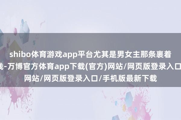 shibo体育游戏app平台尤其是男女主那条裹着悬疑外壳的心理线-万博官方体育app下载(官方)网站/网页版登录入口/手机版最新下载