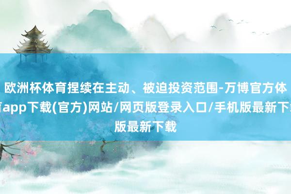 欧洲杯体育捏续在主动、被迫投资范围-万博官方体育app下载(官方)网站/网页版登录入口/手机版最新下载