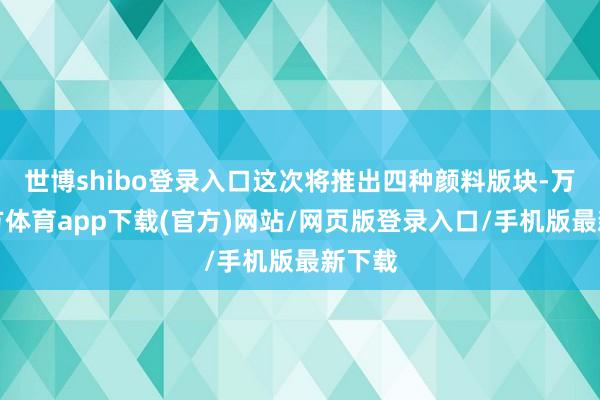 世博shibo登录入口这次将推出四种颜料版块-万博官方体育app下载(官方)网站/网页版登录入口/手机版最新下载