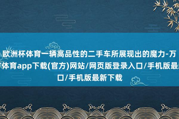 欧洲杯体育一辆高品性的二手车所展现出的魔力-万博官方体育app下载(官方)网站/网页版登录入口/手机版最新下载