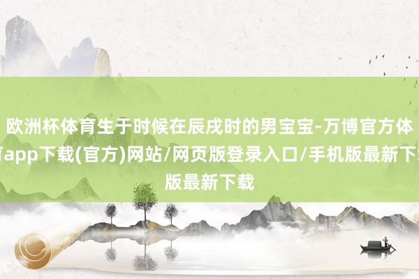 欧洲杯体育生于时候在辰戌时的男宝宝-万博官方体育app下载(官方)网站/网页版登录入口/手机版最新下载