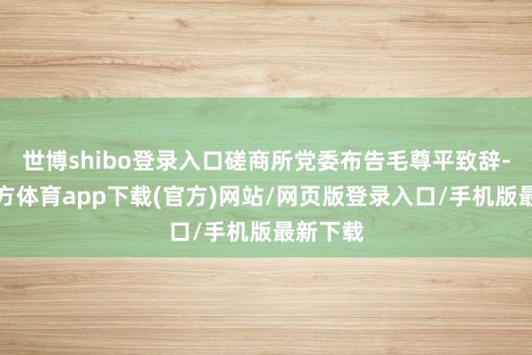 世博shibo登录入口磋商所党委布告毛尊平致辞-万博官方体育app下载(官方)网站/网页版登录入口/手机版最新下载