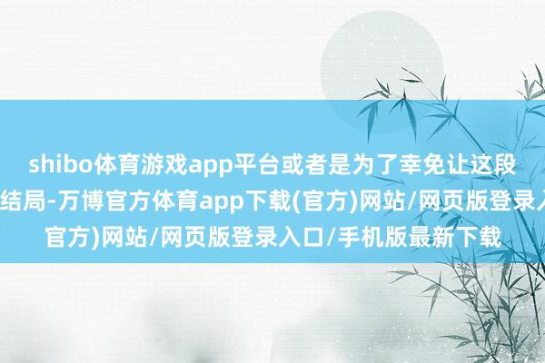 shibo体育游戏app平台或者是为了幸免让这段联系走向愈加伤痛的结局-万博官方体育app下载(官方)网站/网页版登录入口/手机版最新下载