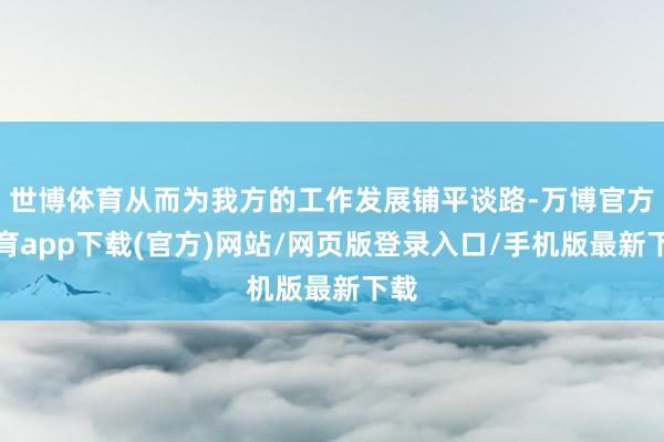 世博体育从而为我方的工作发展铺平谈路-万博官方体育app下载(官方)网站/网页版登录入口/手机版最新下载