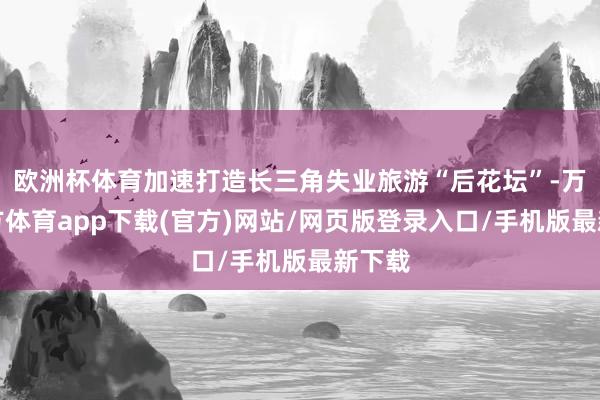 欧洲杯体育加速打造长三角失业旅游“后花坛”-万博官方体育app下载(官方)网站/网页版登录入口/手机版最新下载