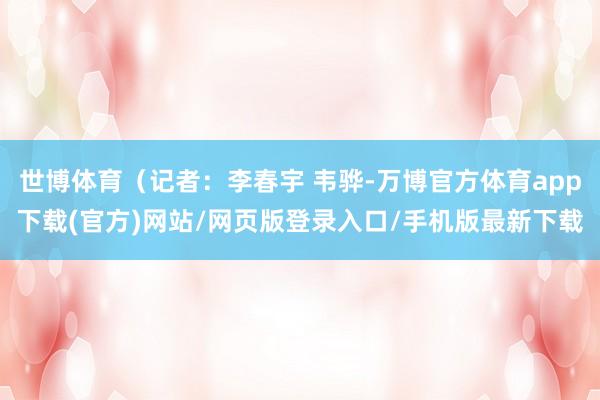 世博体育（记者：李春宇 韦骅-万博官方体育app下载(官方)网站/网页版登录入口/手机版最新下载
