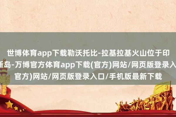 世博体育app下载勒沃托比-拉基拉基火山位于印尼旅游胜地弗洛勒斯岛-万博官方体育app下载(官方)网站/网页版登录入口/手机版最新下载