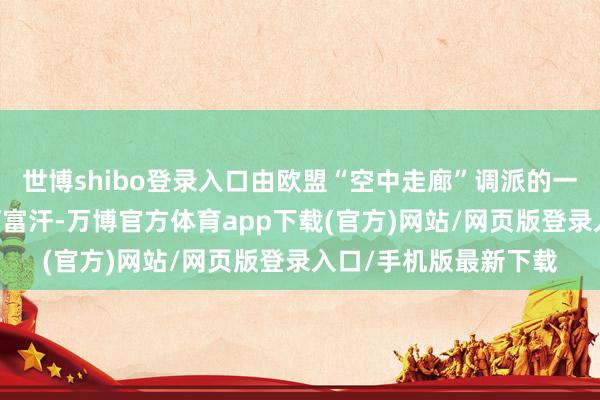 世博shibo登录入口由欧盟“空中走廊”调派的一架飞机17日将飞抵阿富汗-万博官方体育app下载(官方)网站/网页版登录入口/手机版最新下载