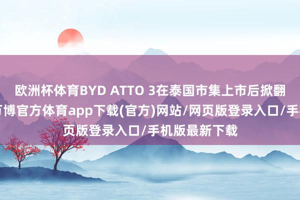 欧洲杯体育BYD ATTO 3在泰国市集上市后掀翻“抢购潮”-万博官方体育app下载(官方)网站/网页版登录入口/手机版最新下载