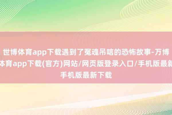 世博体育app下载遇到了冤魂吊唁的恐怖故事-万博官方体育app下载(官方)网站/网页版登录入口/手机版最新下载