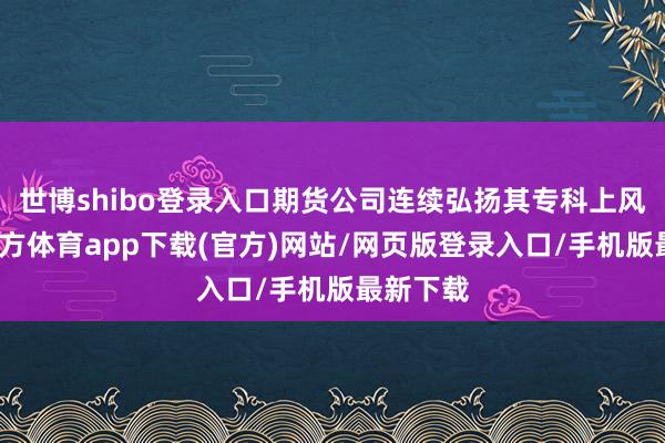 世博shibo登录入口期货公司连续弘扬其专科上风-万博官方体育app下载(官方)网站/网页版登录入口/手机版最新下载