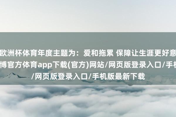 欧洲杯体育年度主题为：爱和拖累 保障让生涯更好意思好　　近日-万博官方体育app下载(官方)网站/网页版登录入口/手机版最新下载