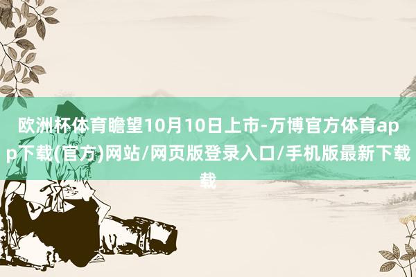 欧洲杯体育瞻望10月10日上市-万博官方体育app下载(官方)网站/网页版登录入口/手机版最新下载
