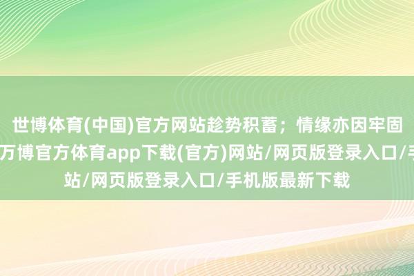 世博体育(中国)官方网站趁势积蓄;情缘亦因牢固气度更加醇厚-万博官方体育app下载(官方)网站/网页版登录入口/手机版最新下载
