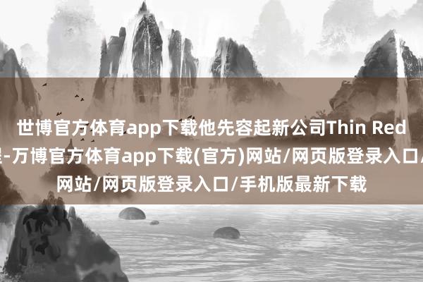 世博官方体育app下载他先容起新公司Thin Red Line的发展历程-万博官方体育app下载(官方)网站/网页版登录入口/手机版最新下载