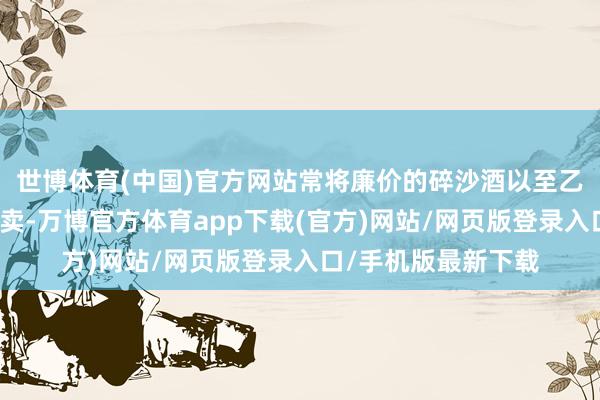 世博体育(中国)官方网站常将廉价的碎沙酒以至乙醇酒冒充坤沙酒售卖-万博官方体育app下载(官方)网站/网页版登录入口/手机版最新下载