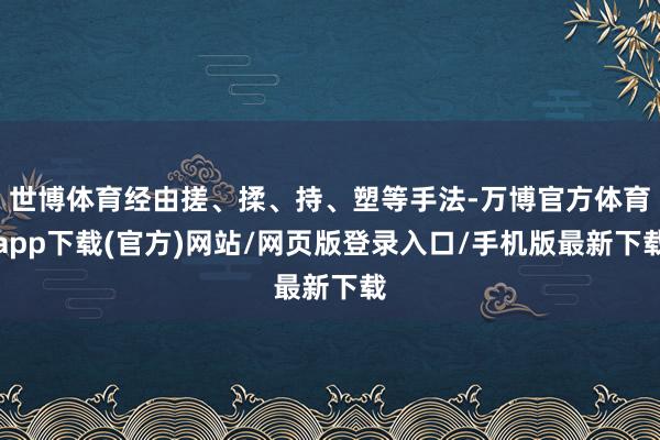 世博体育经由搓、揉、持、塑等手法-万博官方体育app下载(官方)网站/网页版登录入口/手机版最新下载