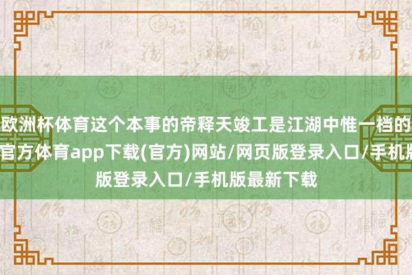 欧洲杯体育这个本事的帝释天竣工是江湖中惟一档的存在-万博官方体育app下载(官方)网站/网页版登录入口/手机版最新下载