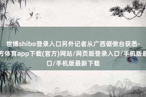 世博shibo登录入口另外记者从广西倨傲台获悉-万博官方体育app下载(官方)网站/网页版登录入口/手机版最新下载