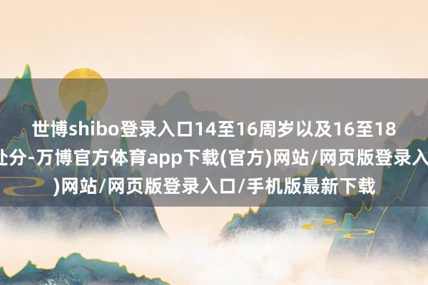 世博shibo登录入口14至16周岁以及16至18周岁初度违背递次处分-万博官方体育app下载(官方)网站/网页版登录入口/手机版最新下载