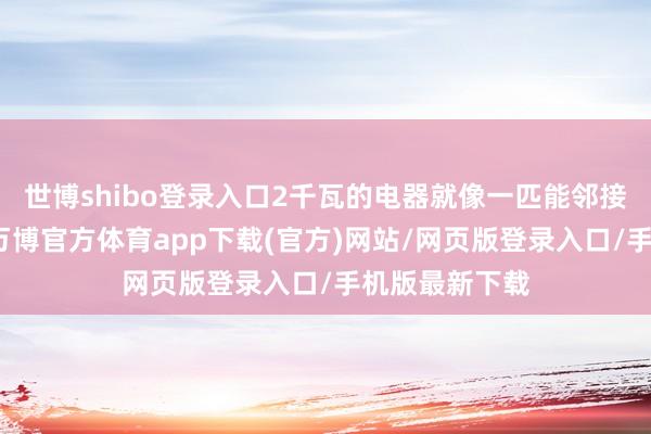 世博shibo登录入口2千瓦的电器就像一匹能邻接驱驰的骏马-万博官方体育app下载(官方)网站/网页版登录入口/手机版最新下载