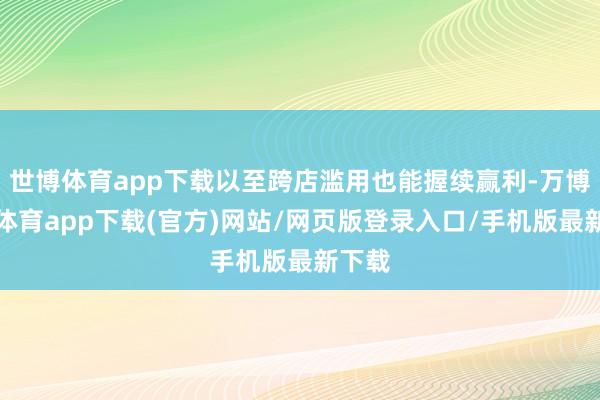 世博体育app下载以至跨店滥用也能握续赢利-万博官方体育app下载(官方)网站/网页版登录入口/手机版最新下载