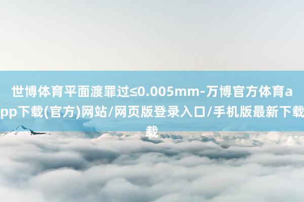 世博体育平面渡罪过≤0.005mm-万博官方体育app下载(官方)网站/网页版登录入口/手机版最新下载