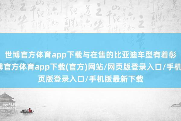 世博官方体育app下载与在售的比亚迪车型有着彰着不同-万博官方体育app下载(官方)网站/网页版登录入口/手机版最新下载