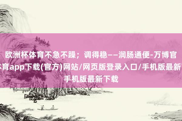 欧洲杯体育不急不躁；调得稳——润肠通便-万博官方体育app下载(官方)网站/网页版登录入口/手机版最新下载