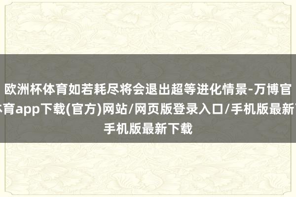 欧洲杯体育如若耗尽将会退出超等进化情景-万博官方体育app下载(官方)网站/网页版登录入口/手机版最新下载
