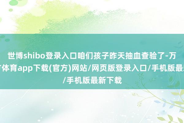 世博shibo登录入口咱们孩子昨天抽血查验了-万博官方体育app下载(官方)网站/网页版登录入口/手机版最新下载