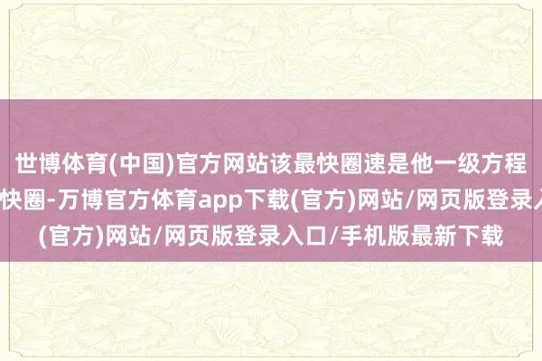 世博体育(中国)官方网站该最快圈速是他一级方程式劳动生活的首个最快圈-万博官方体育app下载(官方)网站/网页版登录入口/手机版最新下载