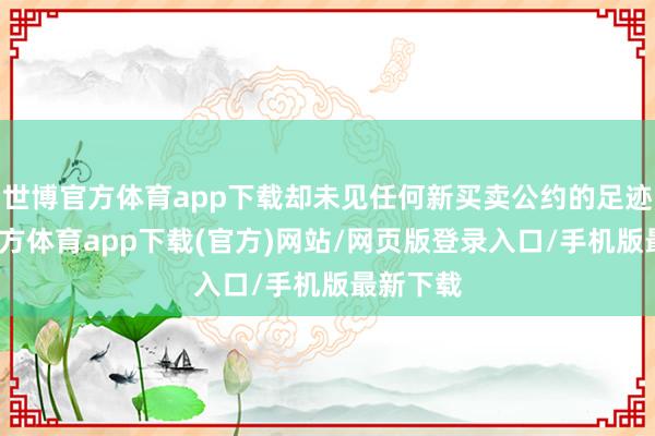 世博官方体育app下载却未见任何新买卖公约的足迹-万博官方体育app下载(官方)网站/网页版登录入口/手机版最新下载