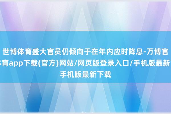 世博体育盛大官员仍倾向于在年内应时降息-万博官方体育app下载(官方)网站/网页版登录入口/手机版最新下载