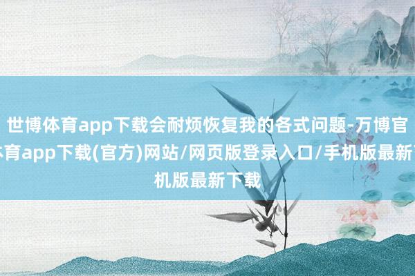 世博体育app下载会耐烦恢复我的各式问题-万博官方体育app下载(官方)网站/网页版登录入口/手机版最新下载